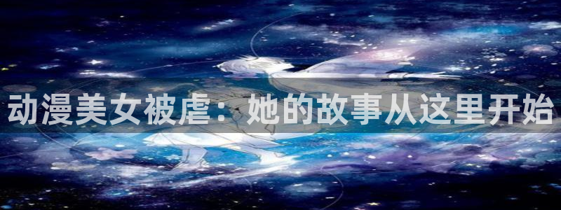 下载age动漫：动漫美女被虐：她的故事从这里开始